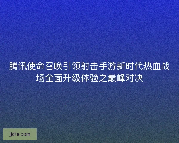 腾讯使命召唤引领射击手游新时代热血战场全面升级体验之巅峰对决