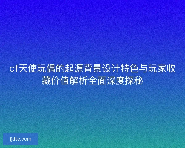 cf天使玩偶的起源背景设计特色与玩家收藏价值解析全面深度探秘