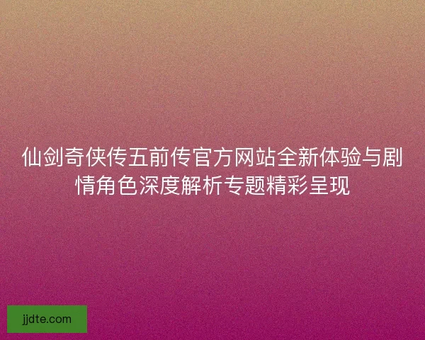 仙剑奇侠传五前传官方网站全新体验与剧情角色深度解析专题精彩呈现