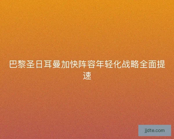 巴黎圣日耳曼加快阵容年轻化战略全面提速