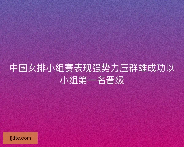 中国女排小组赛表现强势力压群雄成功以小组第一名晋级