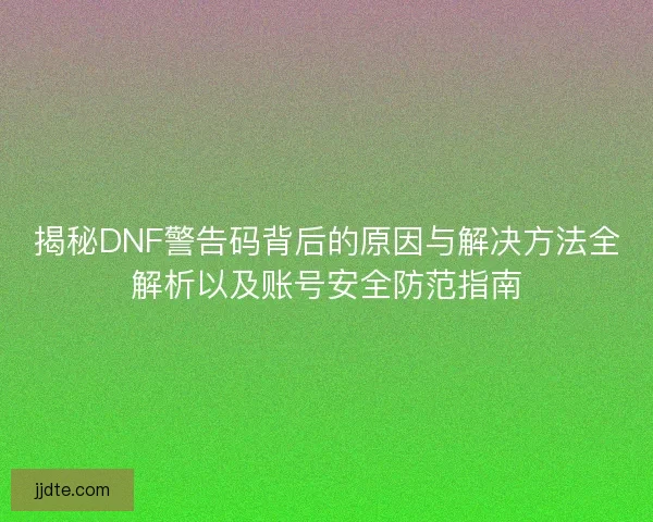 揭秘DNF警告码背后的原因与解决方法全解析以及账号安全防范指南