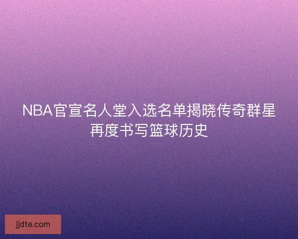 NBA官宣名人堂入选名单揭晓传奇群星再度书写篮球历史