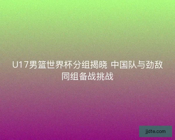 U17男篮世界杯分组揭晓 中国队与劲敌同组备战挑战